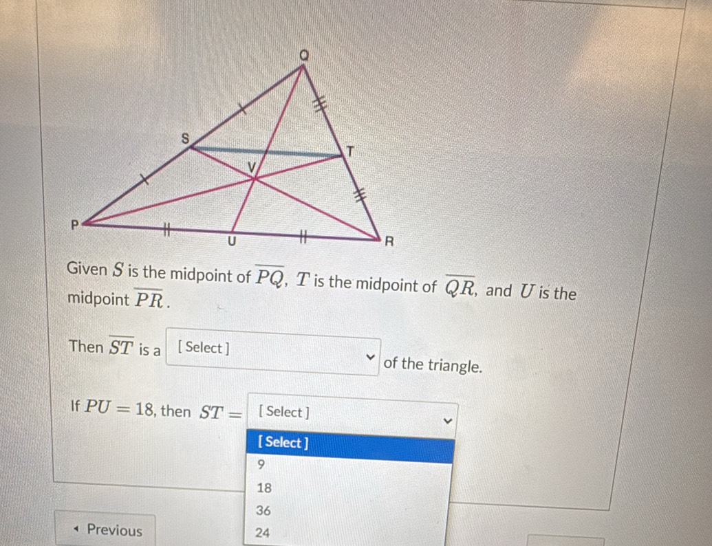 Given S is the midpoint of overline PQ , T is the midpoint of overline QR , and U is the
midpoint overline PR.
v
Then overline ST is a [ Select ] of the triangle.
If PU=18 , then ST= [ Select ]
[ Select ]
9
18
36
Previous 24