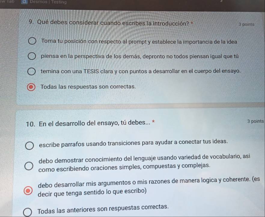 fab Desmos | Testing
9. Qué debes considerar cuando escribes la introducción? * 3 points
Toma tu posición con respecto al prompt y establece la importancia de la idea
piensa en la perspectiva de los demás, depronto no todos piensan igual que tú
temina con una TESIS clara y con puntos a desarrollar en el cuerpo del ensayo.
Todas las respuestas son correctas.
10. En el desarrollo del ensayo, tú debes... * 3 points
escribe parrafos usando transiciones para ayudar a conectar tus ideas.
debo demostrar conocimiento del lenguaje usando variedad de vocabulario, asi
como escribiendo oraciones simples, compuestas y complejas.
debo desarrollar mis argumentos o mis razones de manera logica y coherente. (es
decir que tenga sentido lo que escribo)
Todas las anteriores son respuestas correctas.