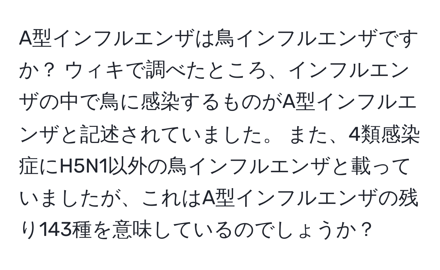 A型インフルエンザは鳥インフルエンザですか？ ウィキで調べたところ、インフルエンザの中で鳥に感染するものがA型インフルエンザと記述されていました。 また、4類感染症にH5N1以外の鳥インフルエンザと載っていましたが、これはA型インフルエンザの残り143種を意味しているのでしょうか？