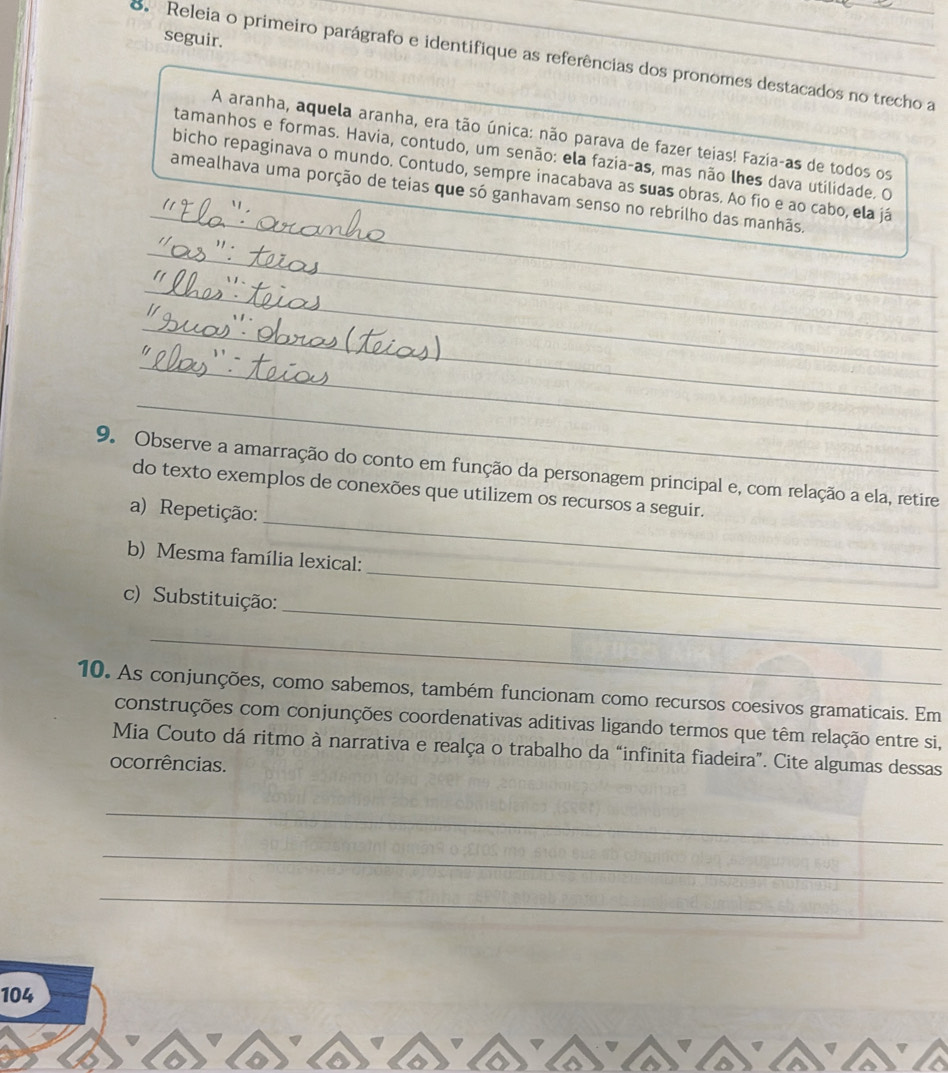 seguir. 
8. Releia o primeiro parágrafo e identifique as referências dos pronomes destacados no trecho a 
A aranha, aquela aranha, era tão única: não parava de fazer teias! Fazia-as de todos os 
tamanhos e formas. Havia, contudo, um senão: ela fazia-as, mas não lhes dava utilidade. O 
_ 
bicho repaginava o mundo. Contudo, sempre inacabava as suas obras. Ao fio e ao cabo, ela já 
amealhava uma porção de teias que só ganhavam senso no rebrilho das manhãs. 
_ 
_ 
_ 
_ 
_ 
_ 
_ 
9. Observe a amarração do conto em função da personagem principal e, com relação a ela, retire 
_ 
do texto exemplos de conexões que utilizem os recursos a seguir. 
a) Repetição: 
_ 
b) Mesma família lexical: 
_ 
c) Substituição: 
_ 
10. As conjunções, como sabemos, também funcionam como recursos coesivos gramaticais. Em 
construções com conjunções coordenativas aditivas ligando termos que têm relação entre si, 
Mia Couto dá ritmo à narrativa e realça o trabalho da “infinita fiadeira”. Cite algumas dessas 
ocorrências. 
_ 
_ 
_ 
104