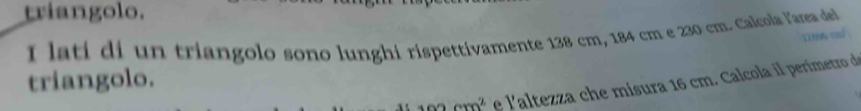triangolo. 
I lati di un triangolo sono lunghi rispettivamente 138 cm, 184 cm e 230 cm. Calcola l'area del 
triangolo.
102cm^2 e l'altezza che misura 16 cm. Calcola il perimetro de