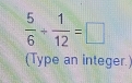  5/6 + 1/12 =□
(Type an integer.)