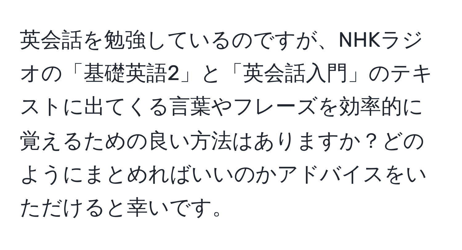 英会話を勉強しているのですが、NHKラジオの「基礎英語2」と「英会話入門」のテキストに出てくる言葉やフレーズを効率的に覚えるための良い方法はありますか？どのようにまとめればいいのかアドバイスをいただけると幸いです。