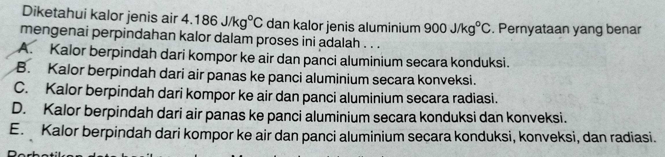 Diketahui kalor jenis air 4.186J/kg°C dan kalor jenis aluminium 900J/kg°C. Pernyataan yang benar
mengenai perpindahan kalor dalam proses ini adalah . . .
A. Kalor berpindah dari kompor ke air dan panci aluminium secara konduksi.
B. Kalor berpindah dari air panas ke panci aluminium secara konveksi.
C. Kalor berpindah dari kompor ke air dan panci aluminium secara radiasi.
D. Kalor berpindah dari air panas ke panci aluminium secara konduksi dan konveksi.
E. Kalor berpindah dari kompor ke air dan panci aluminium secara konduksi, konveksi, dan radiasi.
r