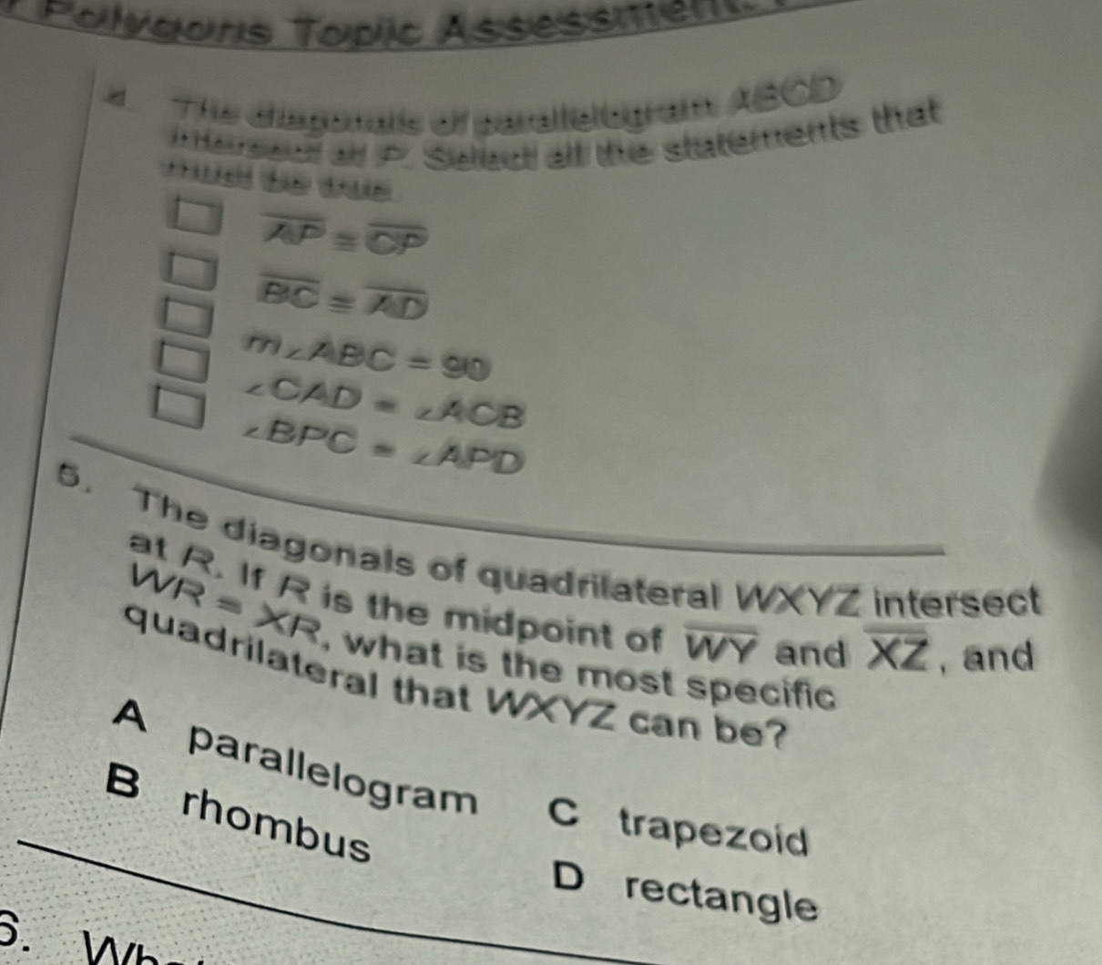 Polvgars Topic Assessen 
4 The diagonats of paraltstogram ABCD
mersed a P. Saled all the statements that
overline AP≌ overline CP
overline BC≌ overline AD
m∠ ABC=90
∠ CAD=∠ ACB
∠ BPC=∠ APD
5. The diagonals of quadrilateral WXYZ intersect
at R. If R is the midpoint of overline WY and , and
overline XZ
WR=XR , what is the most specific 
quadrilateral that WXYZ can be?
A parallelogram
_
B rhombus
C trapezoid
D rectangle
6. Wh
_
_