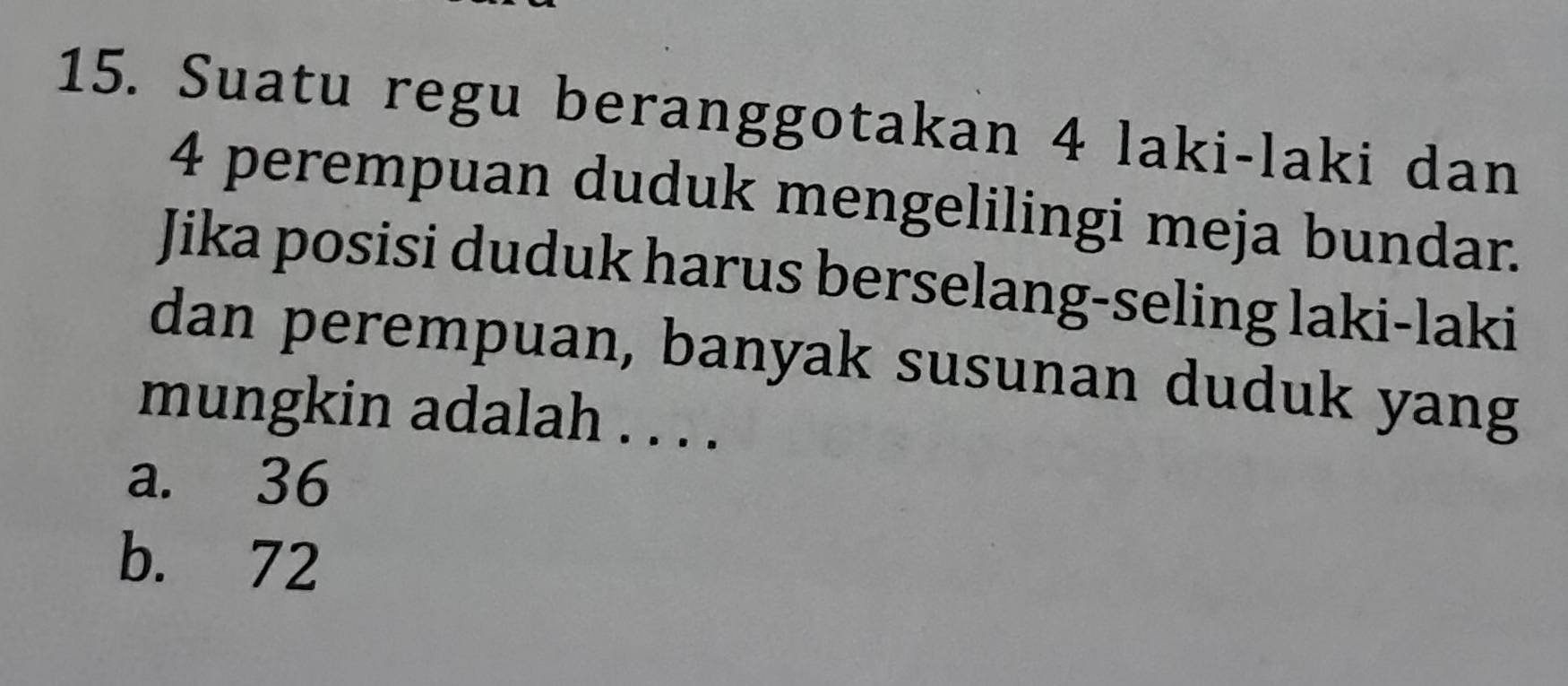 Suatu regu beranggotakan 4 laki-laki dan
4 perempuan duduk mengelilingi meja bundar.
Jika posisi duduk harus berselang-seling laki-laki
dan perempuan, banyak susunan duduk yang
mungkin adalah . . . .
a. 36
b. 72