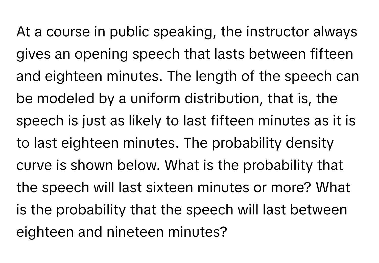 At a course in public speaking, the instructor always gives an opening speech that lasts between fifteen and eighteen minutes. The length of the speech can be modeled by a uniform distribution, that is, the speech is just as likely to last fifteen minutes as it is to last eighteen minutes. The probability density curve is shown below. What is the probability that the speech will last sixteen minutes or more? What is the probability that the speech will last between eighteen and nineteen minutes?