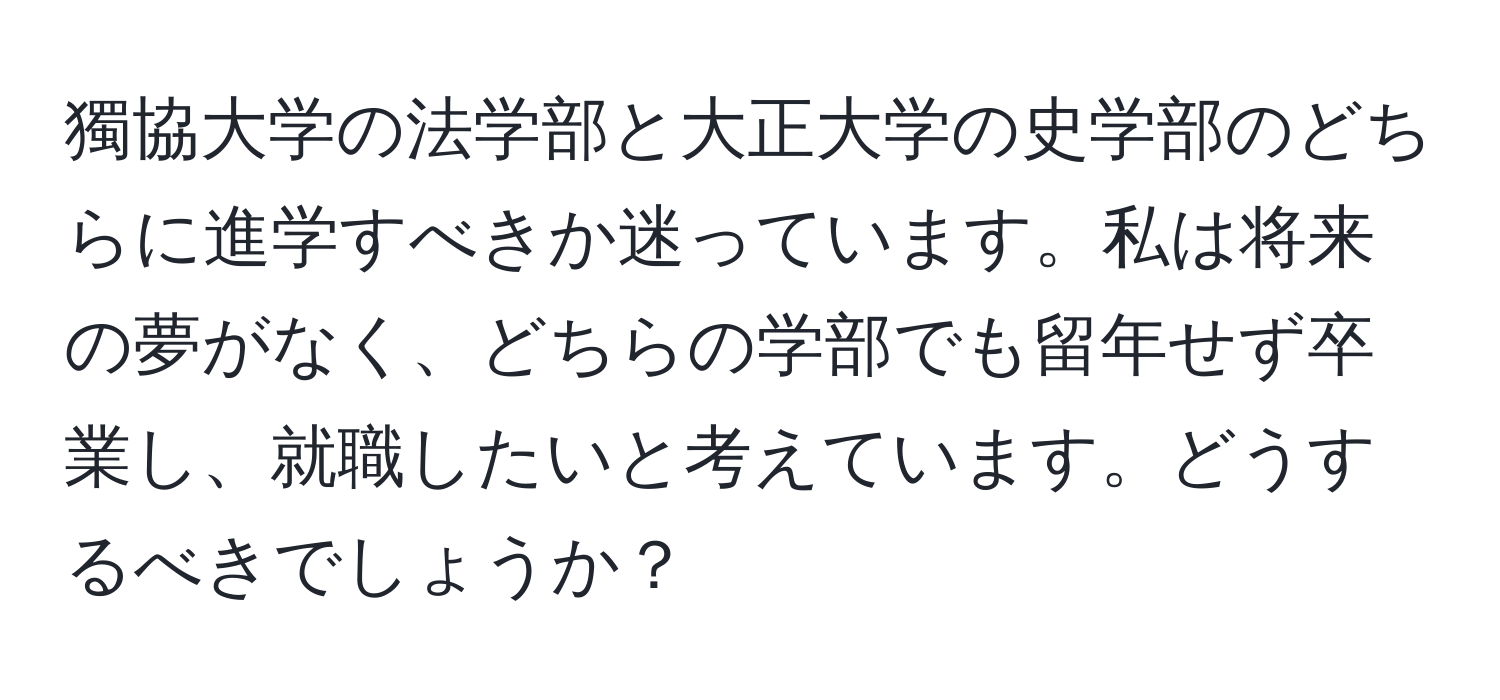 獨協大学の法学部と大正大学の史学部のどちらに進学すべきか迷っています。私は将来の夢がなく、どちらの学部でも留年せず卒業し、就職したいと考えています。どうするべきでしょうか？