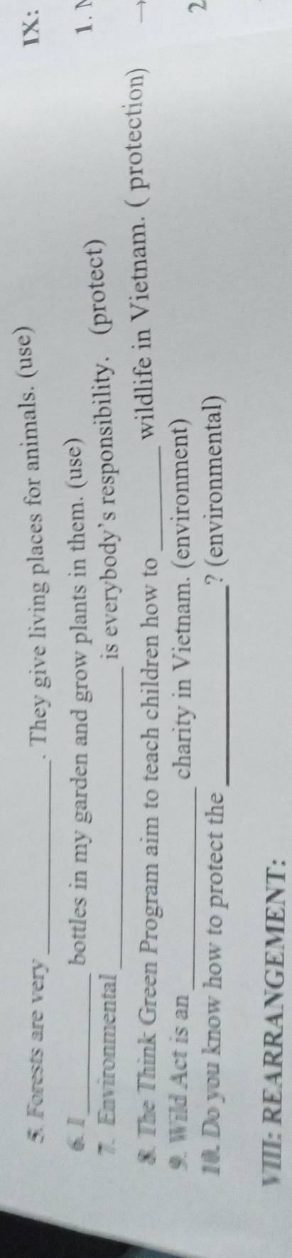 Forests are very _. They give living places for animals. (use) IX: 
6. 1_ bottles in my garden and grow plants in them. (use) 1. N 
7. Environmental _is everybody’s responsibility. (protect) 
8. The Think Green Program aim to teach children how to_ 
wildlife in Vietnam. ( protection) 
9. Wild Act is an_ charity in Vietnam. (environment) 
2 
10. Do you know how to protect the_ ? (environmental) 
VIII: REARRANGEMENT: