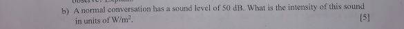 A normal conversation has a sound level of 50 dB. What is the intensity of this sound 
in units of W/m^2. [5]