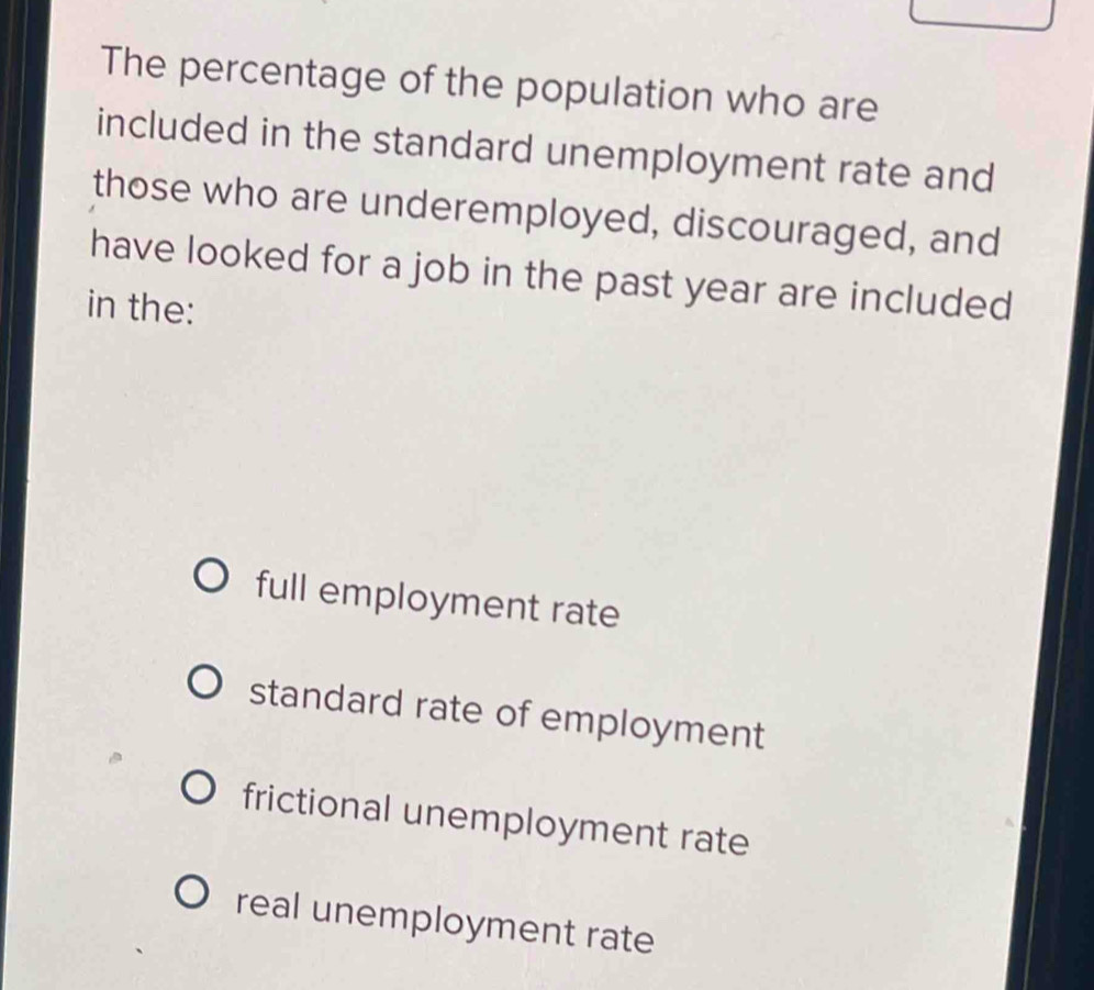 The percentage of the population who are
included in the standard unemployment rate and
those who are underemployed, discouraged, and
have looked for a job in the past year are included
in the:
full employment rate
standard rate of employment
frictional unemployment rate
real unemployment rate