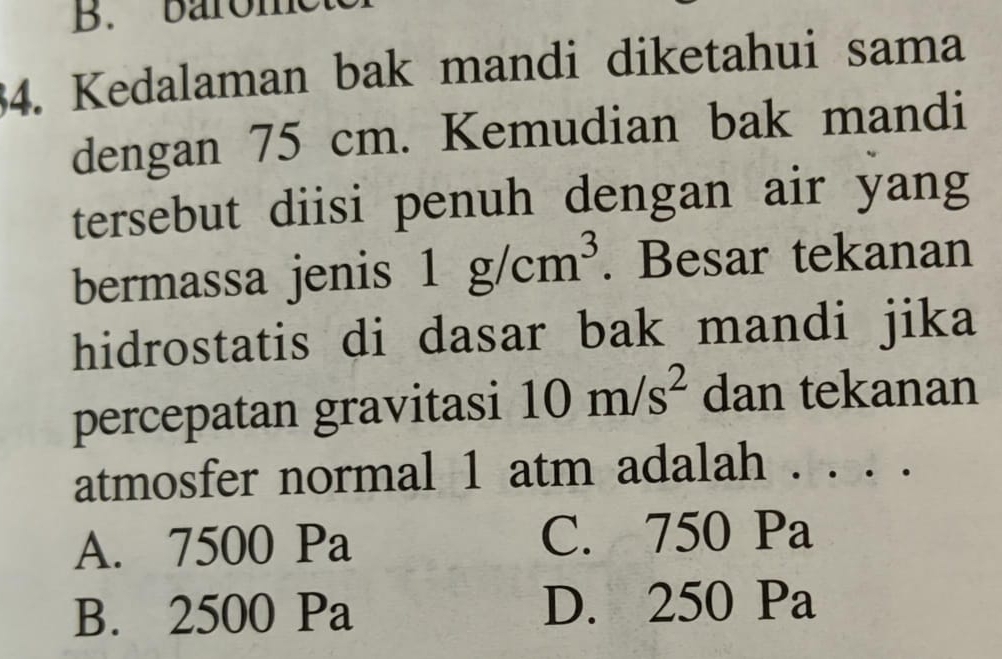 barome
34. Kedalaman bak mandi diketahui sama
dengan 75 cm. Kemudian bak mandi
tersebut diisi penuh dengan air yang
bermassa jenis 1g/cm^3. Besar tekanan
hidrostatis di dasar bak mandi jika
percepatan gravitasi 10m/s^2 dan tekanan
atmosfer normal 1 atm adalah . . . .
A. 7500 Pa C. 750 Pa
B. 2500 Pa D. 250 Pa