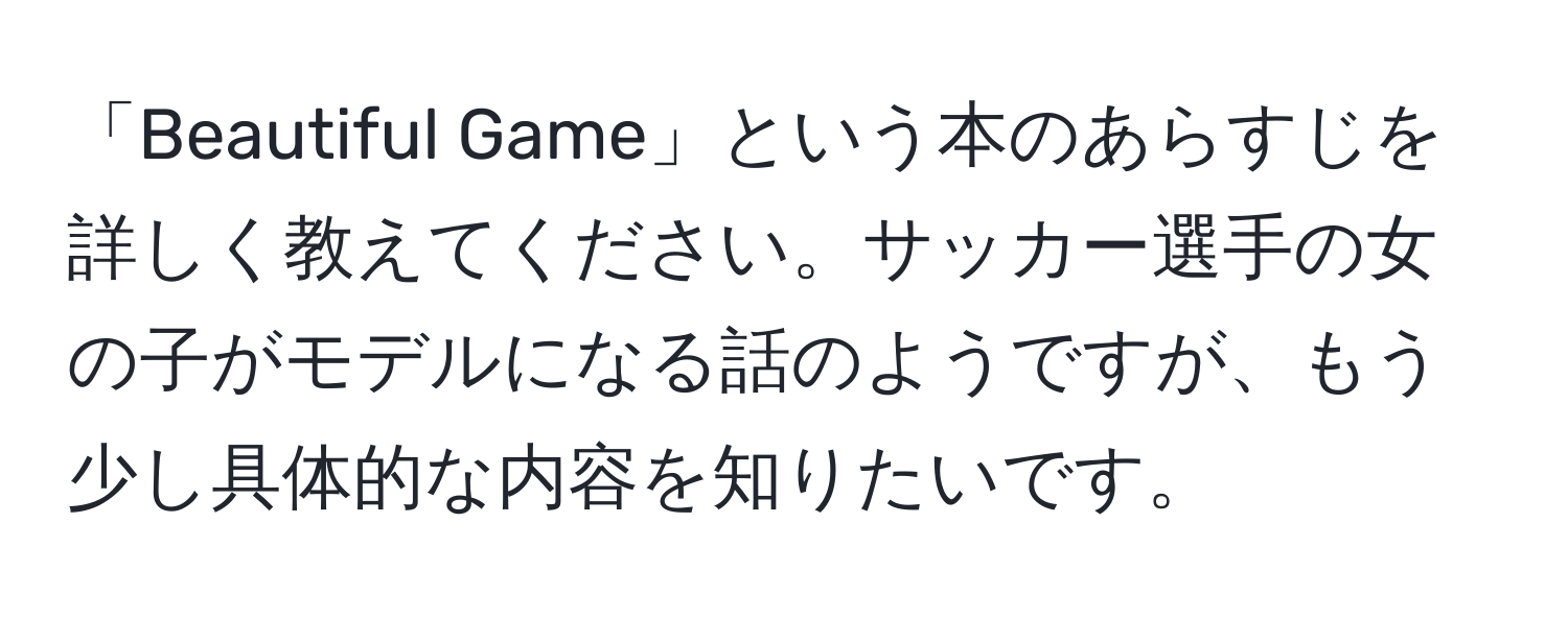 「Beautiful Game」という本のあらすじを詳しく教えてください。サッカー選手の女の子がモデルになる話のようですが、もう少し具体的な内容を知りたいです。