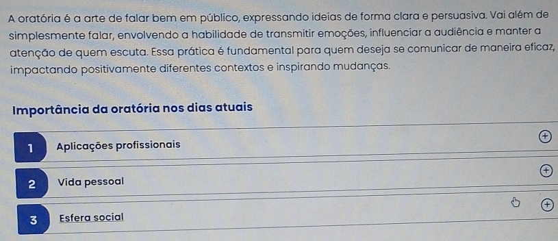 A oratória é a arte de falar bem em público, expressando ideias de forma clara e persuasiva. Vai além de
simplesmente falar, envolvendo a habilidade de transmitir emoções, influenciar a audiência e manter a
atenção de quem escuta. Essa prática é fundamental para quem deseja se comunicar de maneira eficaz,
impactando positivamente diferentes contextos e inspirando mudanças.
Importância da oratória nos dias atuais
1 Aplicações profissionais
2 Vida pessoal
3 Esfera social