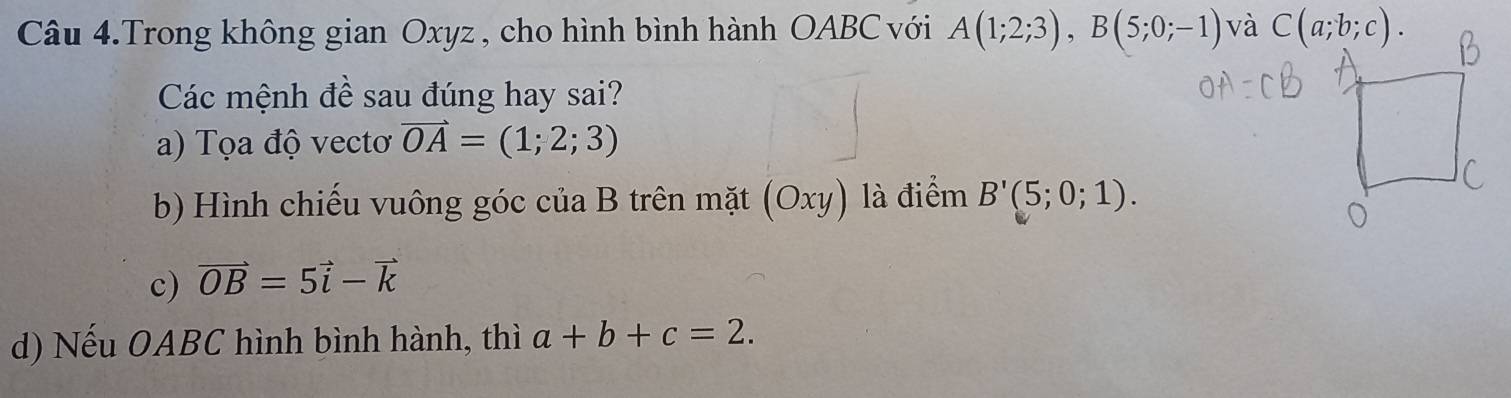 Câu 4.Trong không gian Oxyz , cho hình bình hành OABC với A(1;2;3),B(5;0;-1) và 
Các mệnh đề sau đúng hay sai?
a) Tọa độ vectơ vector OA=(1;2;3)
b) Hình chiếu vuông góc của B trên mặt (Oxy) là điểm B'(5;0;1).
c) vector OB=5vector i-vector k
d) Nếu OABC hình bình hành, thì a+b+c=2.