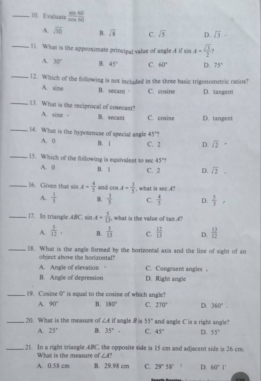 Evaluate  sin 60/cos 60 
A. sqrt(10)
B. sqrt(8) C. sqrt(5) D. sqrt(3)
_11. What is the approximate principal value of angle A if sin A= sqrt(3)/2  ?
A. 30° B. 45° C. 60°
D. 75°
_12. Which of the following is not included in the three basic trigonometric ratios?
A. sine B. secant C. cosine D. tangent
_13. What is the reciprocal of cosecant?
A. sine · B. secant C. cosine D. tangent
_14. What is the hypotenuse of special angle 45° ?
A. 0 B. 1 C. 2
D. sqrt(2)
_15. Which of the following is equivalent to sec 45° ?
A. 0 B. 1 C. 2 D. sqrt(2).
_16. Given that sin A= 4/5  and cos A= 3/5  , what is sec A ?
A.  1/5  B.  3/5  C.  4/5   5/3 
D.
_17. In triangle ABC, sin A= 5/13  , what is the value of tan A ?
A.  5/12 ,  5/13  C.  12/13   13/12 
B.
D.
_18. What is the angle formed by the horizontal axis and the line of sight of an
object above the horizontal?
A. Angle of elevation . C. Congruent angles 
B. Angle of depression D. Right angle
_19. Cosine 0° is equal to the cosine of which angle?
A. 90° B. 180° C. 270° D. 360°.
_20. What is the measure of ∠ A if angle B is 55° and angle C is a right angle?
A. 25°.B. 35°. C. 45°
D. 55°
_21. In a right triangle ABC, the opposite side is 15 cm and adjacent side is 26 cm.
What is the measure of ∠ A ?
A. 0.58 cm B. 29.98 cm C. 29°58' 1 D. 60°1'