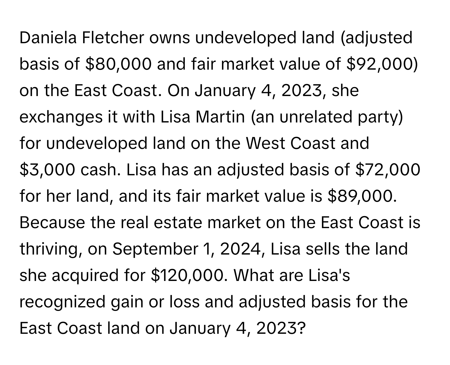 Daniela Fletcher owns undeveloped land (adjusted basis of $80,000 and fair market value of $92,000) on the East Coast. On January 4, 2023, she exchanges it with Lisa Martin (an unrelated party) for undeveloped land on the West Coast and $3,000 cash. Lisa has an adjusted basis of $72,000 for her land, and its fair market value is $89,000. Because the real estate market on the East Coast is thriving, on September 1, 2024, Lisa sells the land she acquired for $120,000. What are Lisa's recognized gain or loss and adjusted basis for the East Coast land on January 4, 2023?