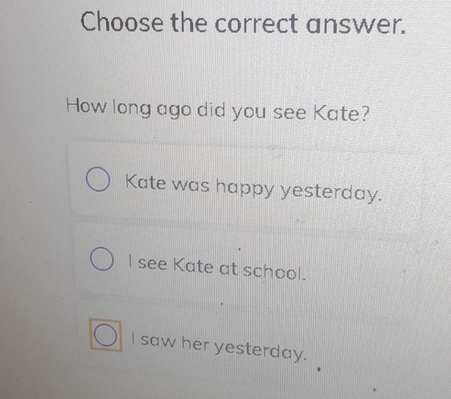 Choose the correct answer.
How long ago did you see Kate?
Kate was happy yesterday.
I see Kate at school.
I saw her yesterday.