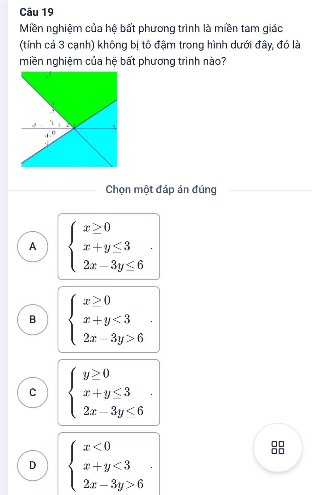 Miền nghiệm của hệ bất phương trình là miền tam giác
(tính cả 3 cạnh) không bị tô đậm trong hình dưới đây, đó là
miền nghiệm của hệ bất phương trình nào?
Chọn một đáp án đúng
A beginarrayl x≥ 0 x+y≤ 3 2x-3y≤ 6endarray..
B beginarrayl x≥ 0 x+y<3 2x-3y>6endarray..
C beginarrayl y≥ 0 x+y≤ 3 2x-3y≤ 6endarray..
D beginarrayl x<0 x+y<3 2x-3y>6endarray..