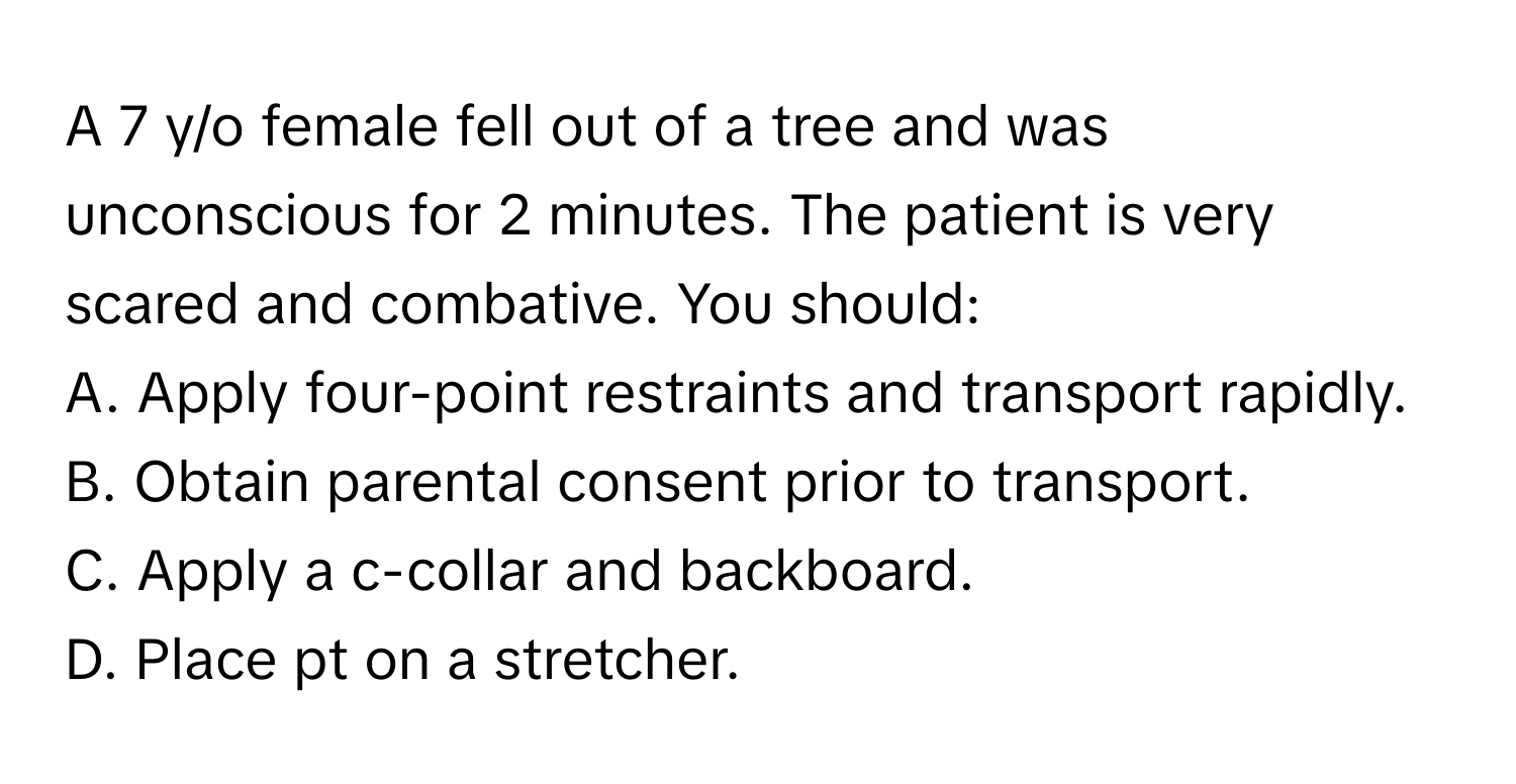 A 7 y/o female fell out of a tree and was unconscious for 2 minutes. The patient is very scared and combative. You should:

A. Apply four-point restraints and transport rapidly.
B. Obtain parental consent prior to transport.
C. Apply a c-collar and backboard.
D. Place pt on a stretcher.