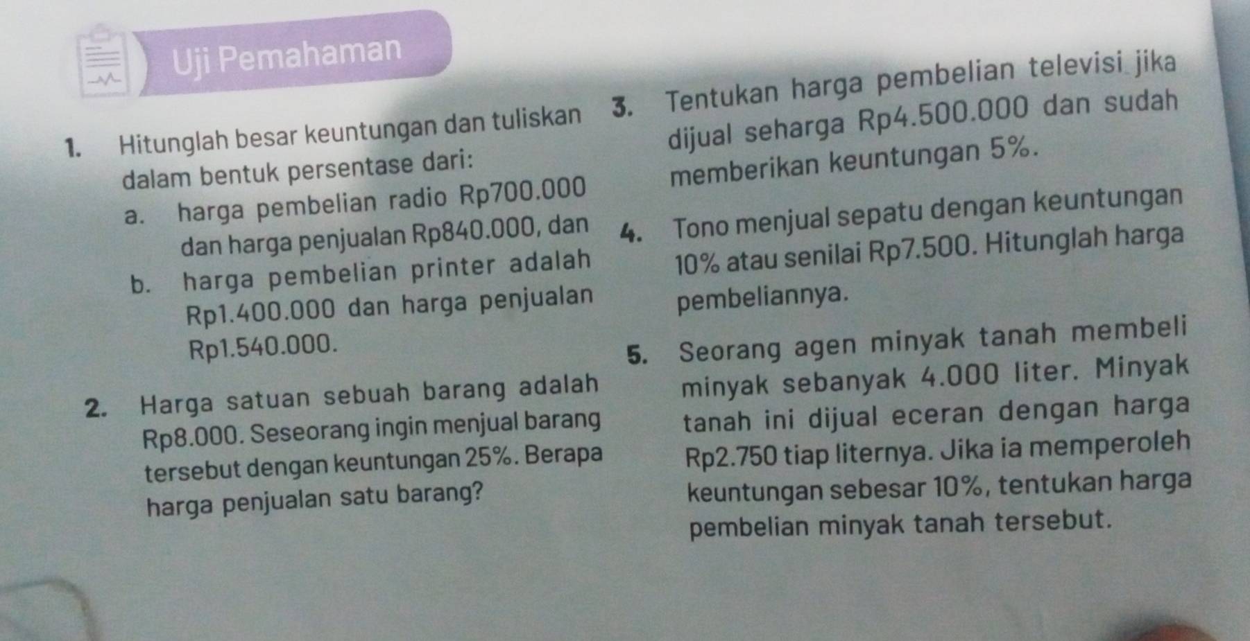 Uji Pemahaman 
1. Hitunglah besar keuntungan dan tuliskan 3. Tentukan harga pembelian televisi jika 
dalam bentuk persentase dari: dijual seharga Rp4.500.000 dan sudah 
a. harga pembelian radio Rp700.000 memberikan keuntungan 5%. 
dan harga penjualan Rp840.000, dan 4. Tono menjual sepatu dengan keuntungan 
b. harga pembelian printer adalah
10% atau senilai Rp7.500. Hitunglah harga
Rp1.400.000 dan harga penjualan 
pembeliannya.
Rp1.540.000. 
5. Seorang agen minyak tanah membeli 
2. Harga satuan sebuah barang adalah 
minyak sebanyak 4.000 liter. Minyak
Rp8.000. Seseorang ingin menjual barang tanah ini dijual eceran dengan harga 
tersebut dengan keuntungan 25%. Berapa
Rp2.750 tiap liternya. Jika ia memperoleh 
harga penjualan satu barang? keuntungan sebesar 10%, tentukan harga 
pembelian minyak tanah tersebut.