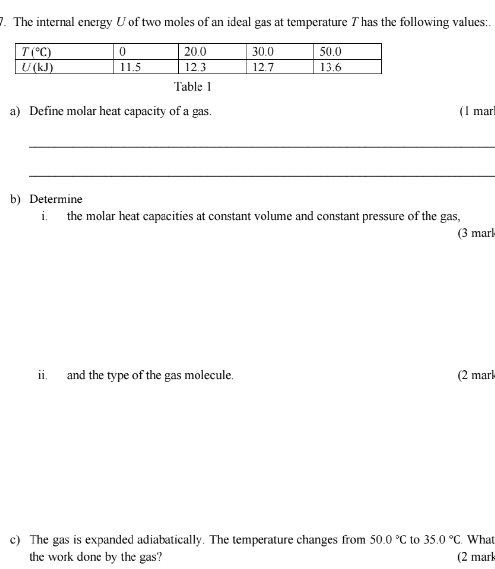 The internal energy U of two moles of an ideal gas at temperature T has the following values:.
Table 1
a) Define molar heat capacity of a gas. (1 mar
_
_
b) Determine
i. the molar heat capacities at constant volume and constant pressure of the gas,
(3 mark
ii. and the type of the gas molecule. (2 mark
c) The gas is expanded adiabatically. The temperature changes from 50.0°C to 35.0°C. What
the work done by the gas? (2 mark