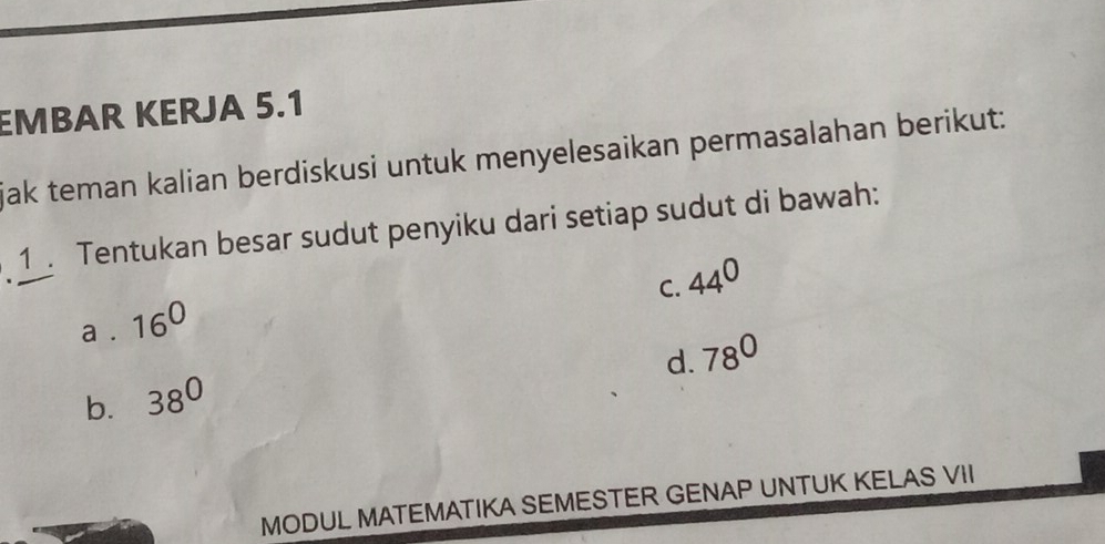 EMBAR KERJA 5.1
jak teman kalian berdiskusi untuk menyelesaikan permasalahan berikut:
1 Tentukan besar sudut penyiku dari setiap sudut di bawah:
C. 44^0
a . 16^0
d. 78°
b. 38^0
MODUL MATEMATIKA SEMESTER GENAP UNTUK KELAS VII