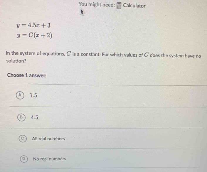 You might need: Calculator
y=4.5x+3
y=C(x+2)
In the system of equations, C is a constant. For which values of C does the system have no
solution?
Choose 1 answer:
1.5
4.5
All real numbers
No real numbers