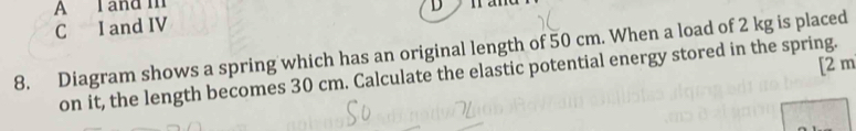 A I and m nand
C I and IV D
8. Diagram shows a spring which has an original length of 50 cm. When a load of 2 kg is placed
[ 2 m
on it, the length becomes 30 cm. Calculate the elastic potential energy stored in the spring.