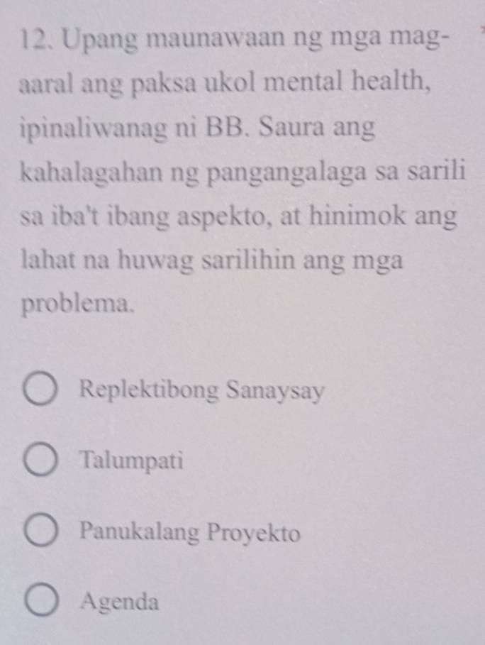 Upang maunawaan ng mga mag-
aaral ang paksa ukol mental health,
ipinaliwanag ni BB. Saura ang
kahalagahan ng pangangalaga sa sarili
sa iba't ibang aspekto, at hinimok ang
lahat na huwag sarilihin ang mga
problema.
Replektibong Sanaysay
Talumpati
Panukalang Proyekto
Agenda