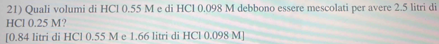 Quali volumi di HCl 0.55 M e di HCl 0.098 M debbono essere mescolati per avere 2.5 litri di 
HCl 0.25 M? 
[ 0.84 litri di HCl 0.55 M e 1.66 litri di HCl 0.098 M ]