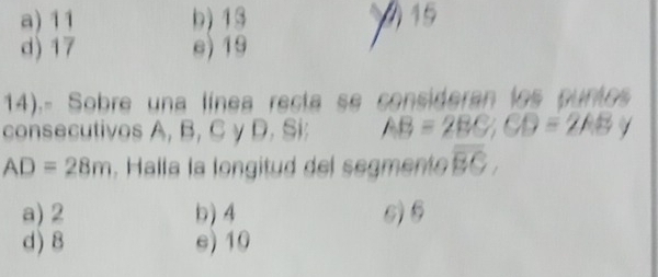 a) 11 b) 13 15
d) 17 e) 19
14).- Sobre una línea recta se consideran los puntos
consecutivos A, B, C y D. Si: AB=2BC; CD=2AB /
AD=28m , Halla la longitud del segmente overline BC,
a) 2 b) 4 6) 6
d) 8 e) 10