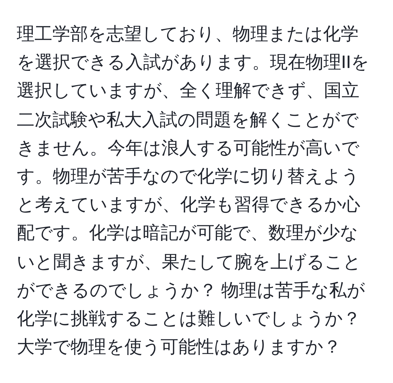 理工学部を志望しており、物理または化学を選択できる入試があります。現在物理IIを選択していますが、全く理解できず、国立二次試験や私大入試の問題を解くことができません。今年は浪人する可能性が高いです。物理が苦手なので化学に切り替えようと考えていますが、化学も習得できるか心配です。化学は暗記が可能で、数理が少ないと聞きますが、果たして腕を上げることができるのでしょうか？ 物理は苦手な私が化学に挑戦することは難しいでしょうか？大学で物理を使う可能性はありますか？