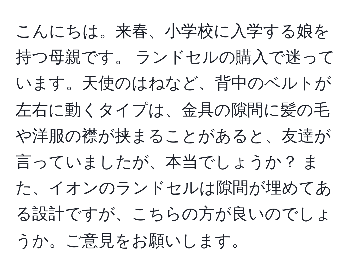 こんにちは。来春、小学校に入学する娘を持つ母親です。 ランドセルの購入で迷っています。天使のはねなど、背中のベルトが左右に動くタイプは、金具の隙間に髪の毛や洋服の襟が挟まることがあると、友達が言っていましたが、本当でしょうか？ また、イオンのランドセルは隙間が埋めてある設計ですが、こちらの方が良いのでしょうか。ご意見をお願いします。