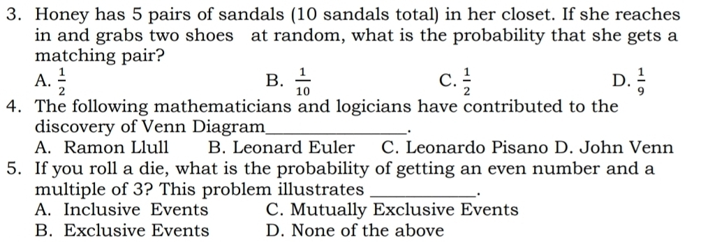 Honey has 5 pairs of sandals (10 sandals total) in her closet. If she reaches
in and grabs two shoes at random, what is the probability that she gets a
matching pair?
B.
C.
A.  1/2   1/10   1/2   1/9 
D.
4. The following mathematicians and logicians have contributed to the
discovery of Venn Diagram_
.
A. Ramon Llull B. Leonard Euler C. Leonardo Pisano D. John Venn
5. If you roll a die, what is the probability of getting an even number and a
multiple of 3? This problem illustrates_
、.
A. Inclusive Events C. Mutually Exclusive Events
B. Exclusive Events D. None of the above