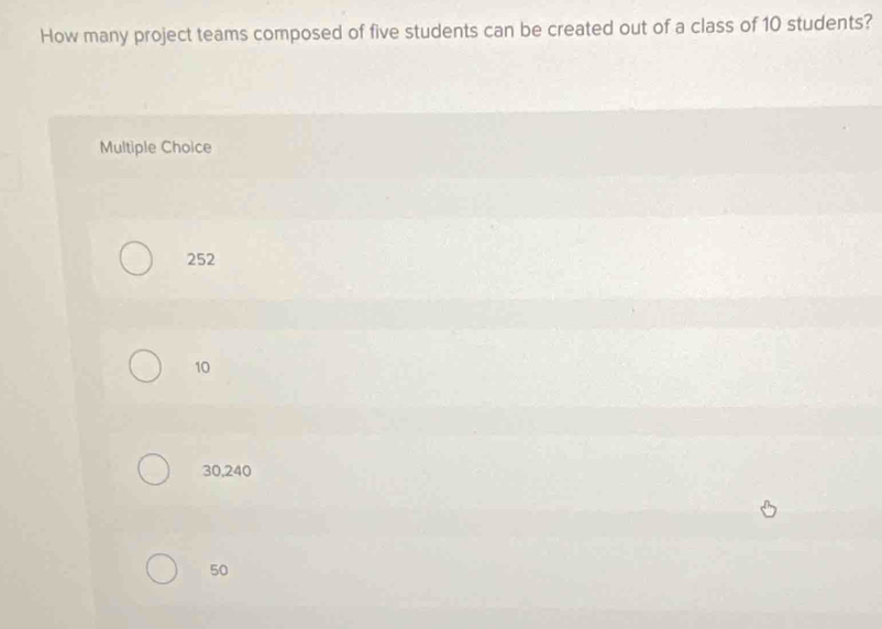 How many project teams composed of five students can be created out of a class of 10 students?
Multiple Choice
252
10
30, 240
50