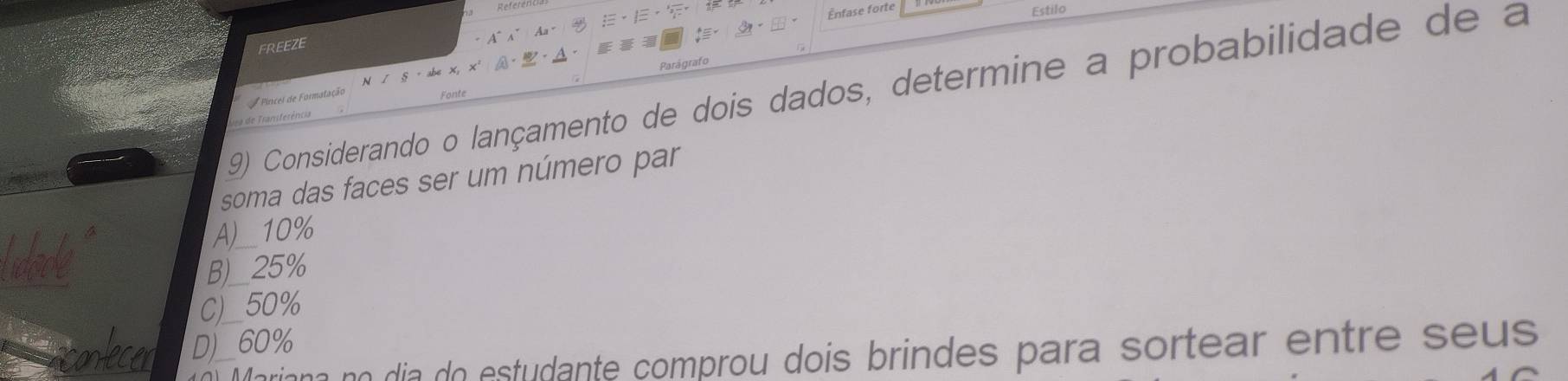 =nfase forte Estilo
FREEZE
Parágrafo
9) Considerando o lançamento de dois dados, determine a probabilidade de a
soma das faces ser um número par
A)__ 10%
B)__ 25%
C)_ 50%
D)_ 60%
ian no dia do estudante comprou dois brindes para sortear entre seus