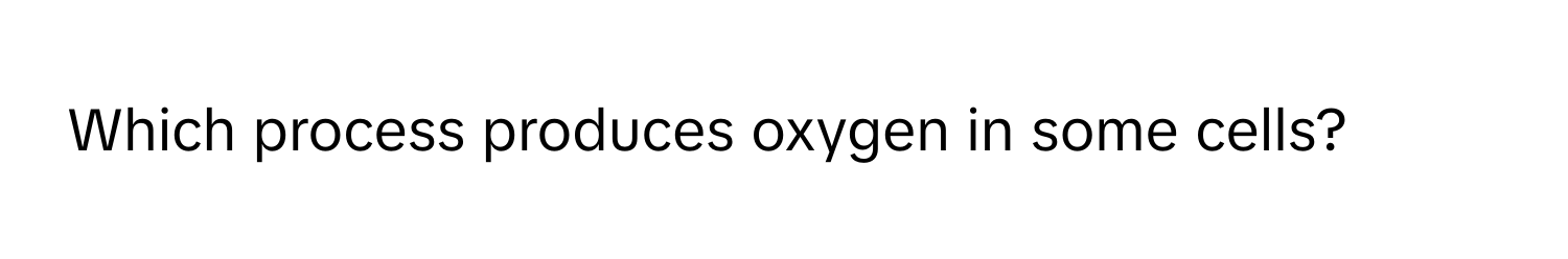 Which process produces oxygen in some cells?