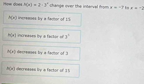 How does h(x)=2· 3^x change over the interval from x=-7 to x=-2
h(x) increases by a factor of 15
h(x) increases by a factor of 3^5
h(x) decreases by a factor of 3
h(x) decreases by a factor of 15