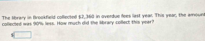 The library in Brookfield collected $2,360 in overdue fees last year. This year, the amount 
collected was 90% less. How much did the library collect this year?
$□