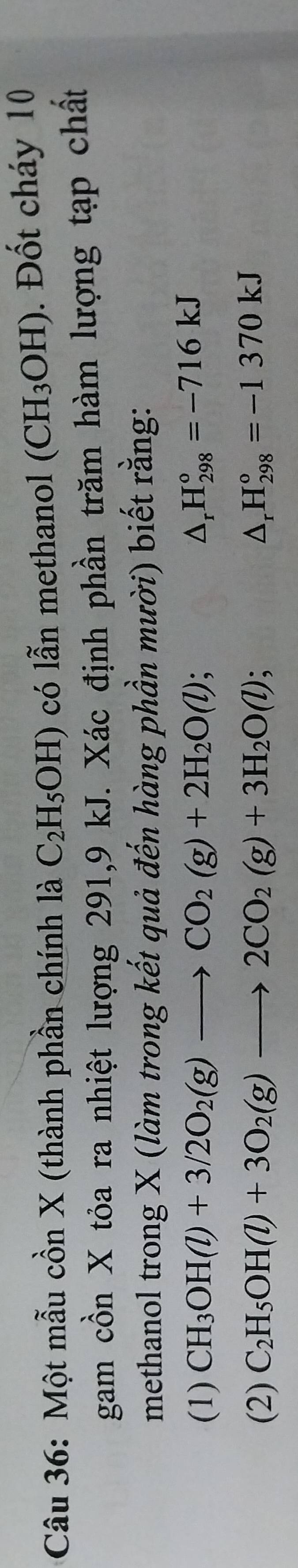 Một mẫu cồn X (thành phần chính là C_2H_5OH) có lẫn methanol (CH_3OH). Đốt cháy 10
gam cồn X tỏa ra nhiệt lượng 291, 9 kJ. Xác định phần trăm hàm lượng tạp chất
methanol trong X (làm trong kết quả đến hàng phần mười) biết rằng:
(1) CH_3OH(l)+3/2O_2(g)to CO_2(g)+2H_2O(l);
△ _rH_(298)°=-716kJ
(2) C_2H_5OH(l)+3O_2(g)to 2CO_2(g)+3H_2O(l) △ _rH_(298)°=-1370kJ