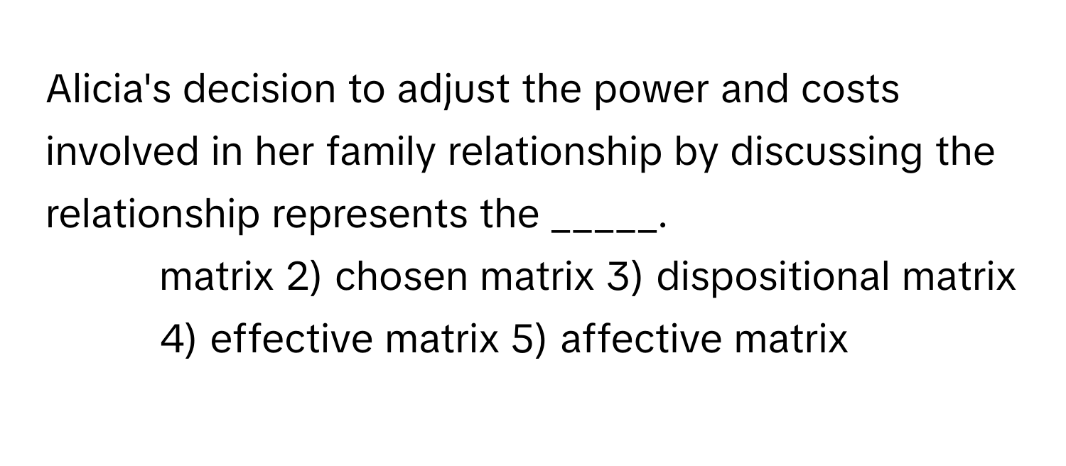 Alicia's decision to adjust the power and costs involved in her family relationship by discussing the relationship represents the _____.

1) matrix 2) chosen matrix 3) dispositional matrix 4) effective matrix 5) affective matrix