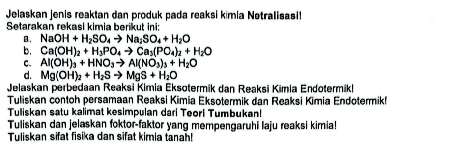 Jelaskan jenis reaktan dan produk pada reaksi kimia Netralisasi! 
Setarakan rekasi kimia berikut ini: 
a. NaOH+H_2SO_4to Na_2SO_4+H_2O
b. Ca(OH)_2+H_3PO_4to Ca_3(PO_4)_2+H_2O
C. Al(OH)_3+HNO_3to Al(NO_3)_3+H_2O
d. Mg(OH)_2+H_2Sto MgS+H_2O
Jelaskan perbedaan Reaksi Kimia Eksotermik dan Reaksi Kimia Endotermik! 
Tuliskan contoh persamaan Reaksi Kimia Eksotermik dan Reaksi Kimia Endotermik! 
Tuliskan satu kalimat kesimpulan dari Teori Tumbukan! 
Tuliskan dan jelaskan foktor-faktor yang mempengaruhi laju reaksi kimia! 
Tuliskan sifat fisika dan sifat kimia tanah!