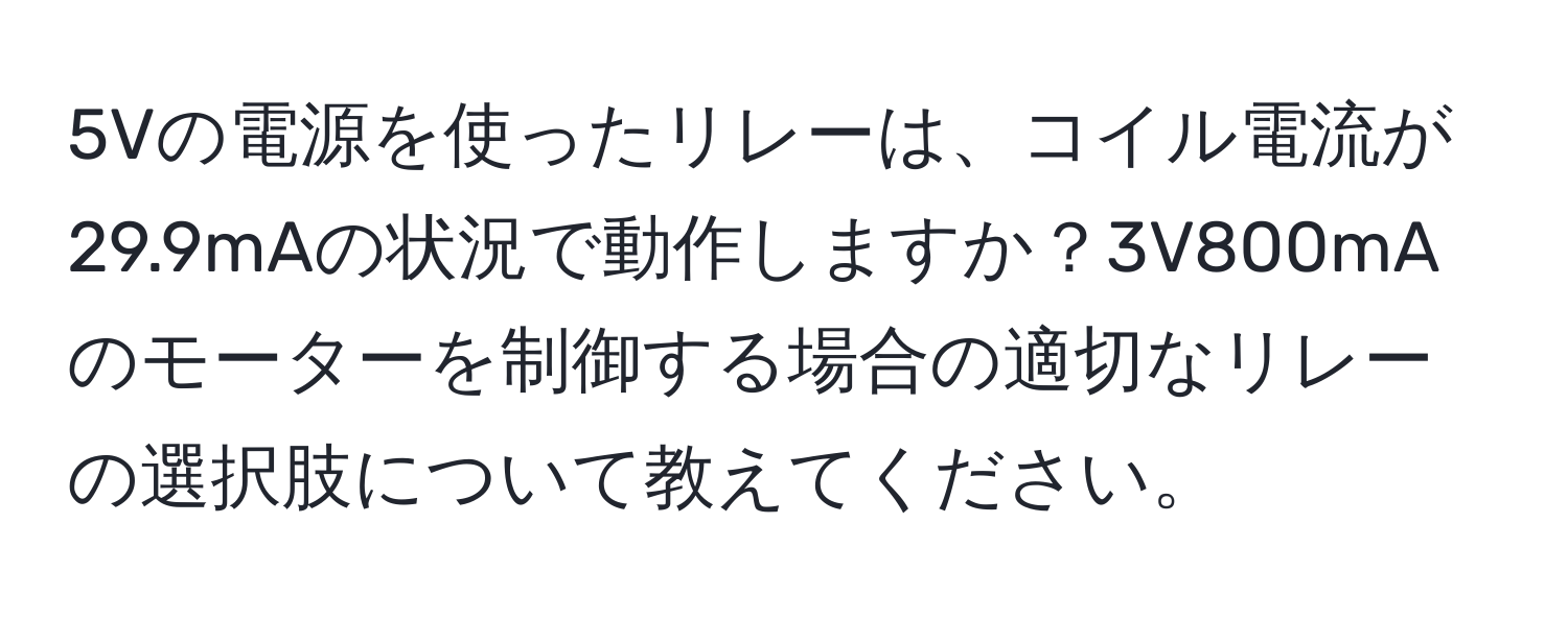 5Vの電源を使ったリレーは、コイル電流が29.9mAの状況で動作しますか？3V800mAのモーターを制御する場合の適切なリレーの選択肢について教えてください。