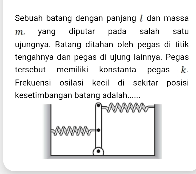 Sebuah batang dengan panjang / dan massa
m, yang diputar pada salah satu 
ujungnya. Batang ditahan oleh pegas di titik 
tengahnya dan pegas di ujung lainnya. Pegas 
tersebut memiliki konstanta pegas k. 
Frekuensi osilasi kecil di sekitar posisi 
kesetimbangan batang adalah......