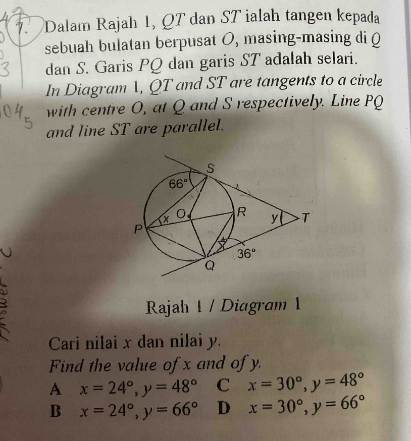 Dalam Rajah 1, QT dan ST ialah tangen kepada
sebuah bulatan berpusat O, masing-masing di (
dan S. Garis PQ dan garis ST adalah selari.
In Diagram 1, QT and ST are tangents to a circle
with centre O, at Q and S respectively. Line PQ
and line ST are parallel.
Rajah 1 / Diagram 1
Cari nilai x dan nilai y.
Find the value of x and of y.
A x=24°,y=48° C x=30°,y=48°
B x=24°,y=66° D x=30°,y=66°