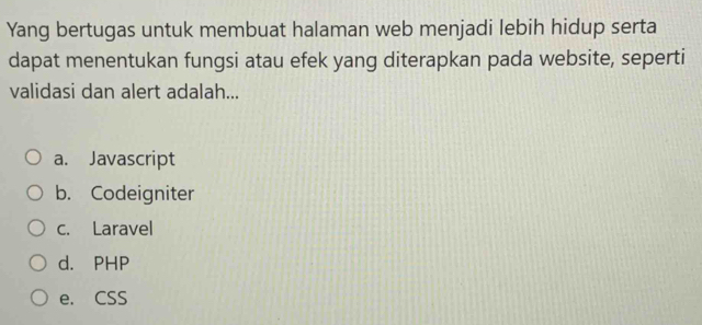 Yang bertugas untuk membuat halaman web menjadi lebih hidup serta
dapat menentukan fungsi atau efek yang diterapkan pada website, seperti
validasi dan alert adalah...
a. Javascript
b. Codeigniter
c. Laravel
d. PHP
e. CSS