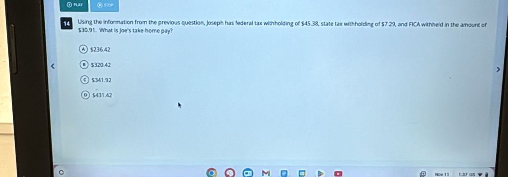 ⑥ PLAY @ sTOP
14 Using the information from the previous question, Joseph has federal tax withholding of $45.38, state tax withholding of $7.29, and FICA withheld in the amount of
$30.91. What is Joe's take-home pay?
A $236.42
$320.42
c) $341.92
D $431.42
Nov 11 1:37 US