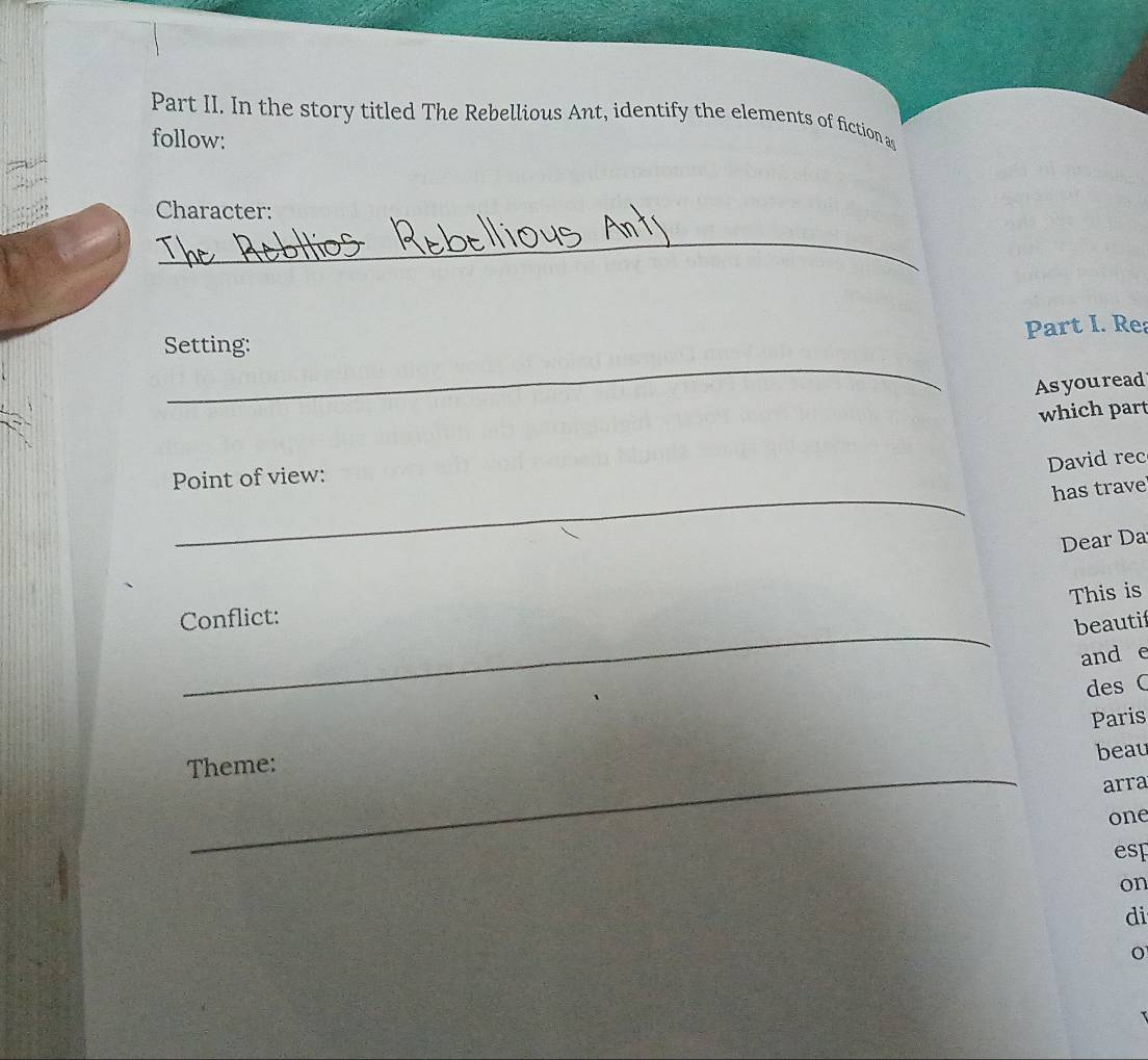 Part II. In the story titled The Rebellious Ant, identify the elements of fiction as 
follow: 
Character: 
_ 
Part I. Rea 
_ 
Setting: 
Asyou read 
which part 
David rec 
_ 
Point of view: 
has trave 
Dear Da 
This is 
_ 
Conflict: 
beautif 
and e 
des C 
Paris 
Theme: 
beau 
_ 
arra 
one 
esp 
on 
di