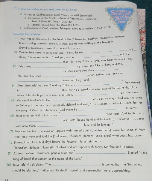 Follow the outline as you read John 10:22-12:50 My sheep hear m
D. Increased Confrontation: Belief Versus Unbelief (continued) athem, and the ueice, and I Ans
2. Illustration of the Conflict—Feast of Tabernacles (continued) O  fatlow me
c. Jesus Affirms His Deity (10:22- 42
S  jn an
d. Lazarus Raised from the Dead (11:1-53)
E. Culmination of Confrontation: Triumphal Entry to Jerusalem (11:54-12:50)
Complete the activities.
[1 Jesus was at Jerusalem for the Feast of the (Tabernacles, Firstfruits, Dedication, Trumpets).
It was (spring, summer, autumn, winter), and He was walking in the Temple in
(David's, Solomon´s, Hezekiah's, Jeremiah's) porch.
(2) Certain Jews came to Jesus and said, "If thou be the _, hell us
not: the
plainly." Jesus responded, "I told you, and ye
_
_that I do in my Father's name, they bear witness of me."
_
3 “My sheep_
my voice, and I know them, and they
_me: And I give unto them
life; and they shal_
perish, neither shall any man
_them out of my hand."
(4) After Jesus told the Jews "I and my Father are _, they wanted
to_
Him, but He escaped and went beyond Jordan to the place
where John the Baptist had ministered. Many _on Him there.
(5) Mary and Martha's brother _was sick, so they asked Jesus to come
to Bethany to see him. Jesus purposely delayed and said, "This sickness is not unto death, but for
the glory of God, that the Son of God might be _thereby."
(6) Jesus cried out with a loud voice, _, come forth. And he that was
_
came forth, bound hand and foot with graveclothes . . . Jesus
saith unto them, _him, and let him go."
(7) Many of the Jews (believed on, argued with, turned against, walked with) Jesus, but some of them
went their ways and told the (Sadducees, Pharisees, Romans, unbelievers) what Jesus had done.
(8) (Three, Four, Five, Six) days before the Passover, Jesus returned to
(Jerusalem, Bethany, Nazareth, Galilee) and ate supper with Mary, Martha, and Lazarus.
(9) As Jesus entered Jerusalem, people cried out _: Blessed is the
King of Israel that cometh in the name of the Lord."
(10) Jesus told His disciples, "The _is come, that the Son of man
should be glorified," indicating His death, burial, and resurrection were approaching.
15